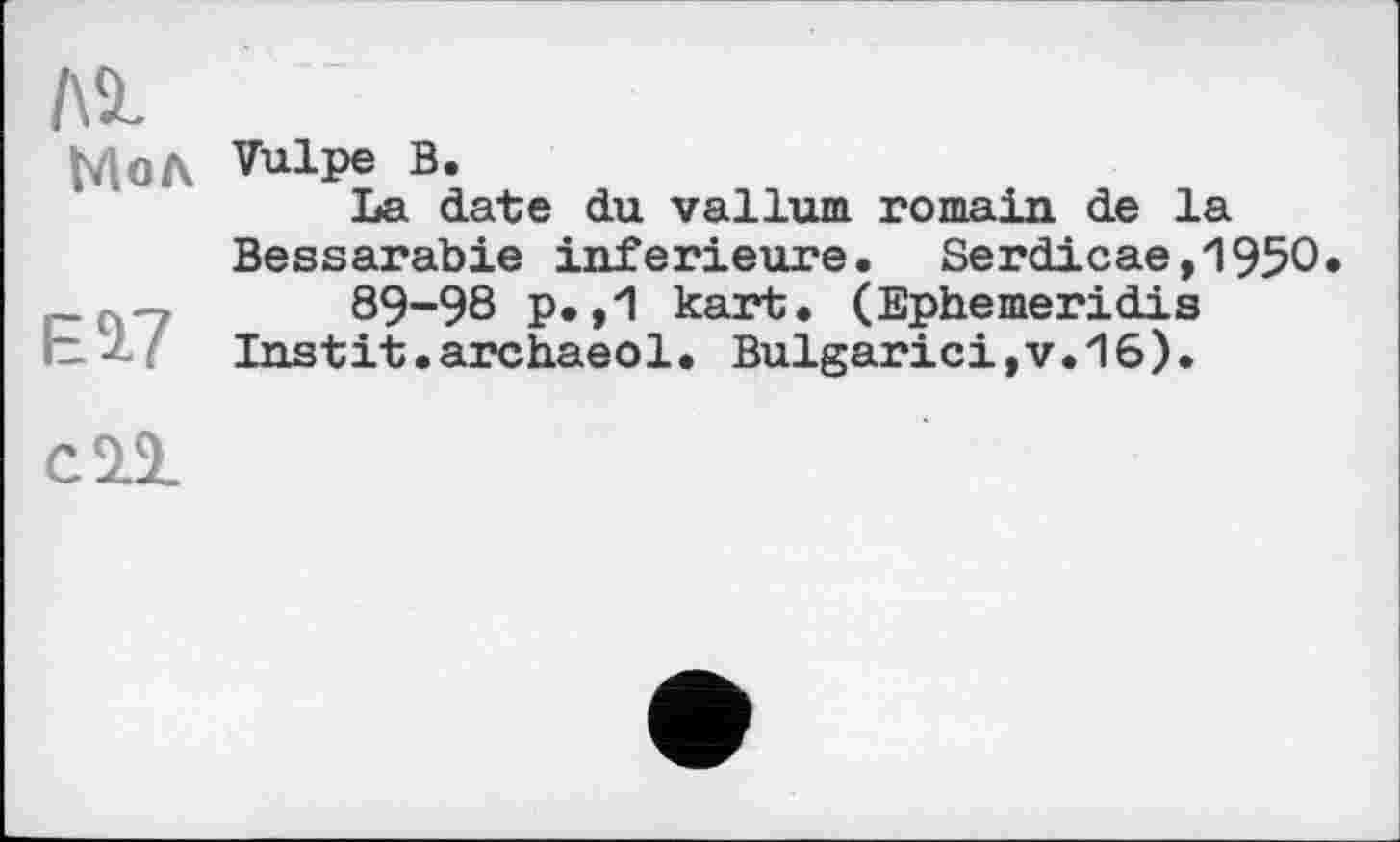 ﻿ASL
Мол
Vulpe В.
La date du vallum romain de la Bessarabie inferieure. Serdicae,195O 89-98 p.,1 kart. (Ephemeridis Instit.archaeol. Bulgarici,v.16).
сП